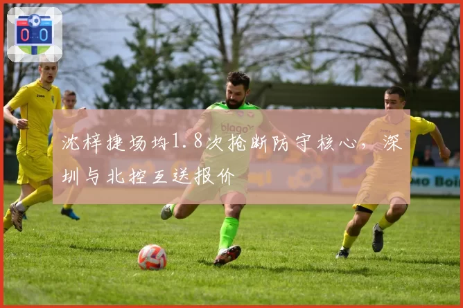 沈梓捷场均1.8次抢断防守核心，深圳与北控互送报价