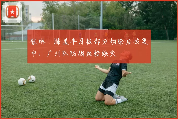 张琳芃膝盖半月板部分切除后恢复中，广州队防线经验缺失